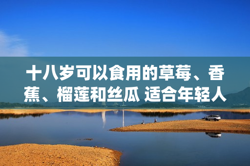 十八歲可以食用的草莓、香蕉、榴蓮和絲瓜 適合年輕人的水果選擇(1)