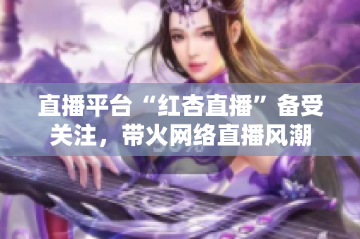 直播平臺“紅杏直播”備受關(guān)注，帶火網(wǎng)絡(luò)直播風(fēng)潮