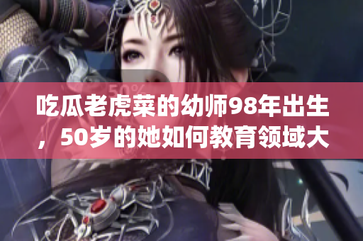 吃瓜老虎菜的幼師98年出生，50歲的她如何教育領域大展拳腳？(1)