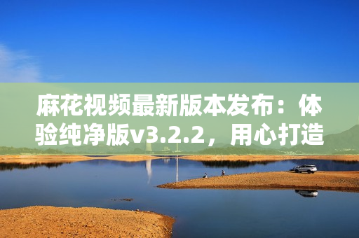 麻花視頻最新版本發布：體驗純凈版v3.2.2，用心打造的全新視頻享受