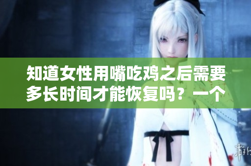 知道女性用嘴吃雞之后需要多長時間才能恢復嗎？一個醫生給出了答案！