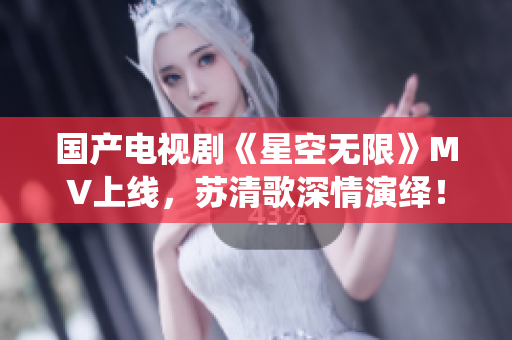 國產電視劇《星空無限》MV上線，蘇清歌深情演繹！