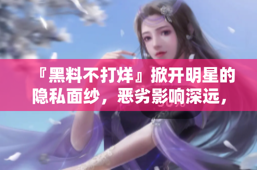 『黑料不打烊』掀開明星的隱私面紗，惡劣影響深遠，如何自我保護？