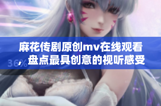 麻花傳劇原創mv在線觀看，盤點最具創意的視聽感受