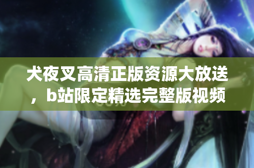 犬夜叉高清正版資源大放送，b站限定精選完整版視頻分享(1)