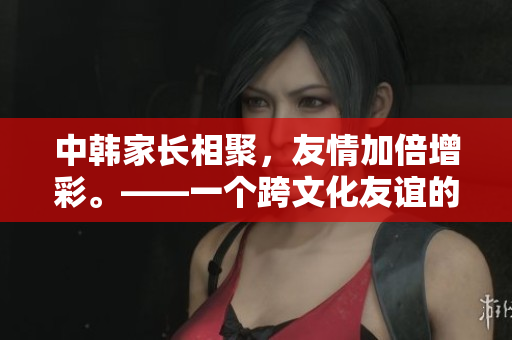 中韓家長相聚，友情加倍增彩。——一個跨文化友誼的故事
