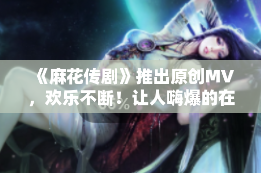 《麻花傳劇》推出原創MV，歡樂不斷！讓人嗨爆的在線觀看體驗