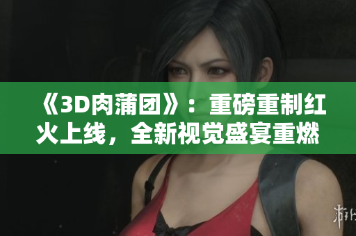 《3D肉蒲團》：重磅重制紅火上線，全新視覺盛宴重燃激情