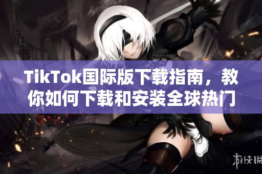TikTok國際版下載指南，教你如何下載和安裝全球熱門短視頻應用