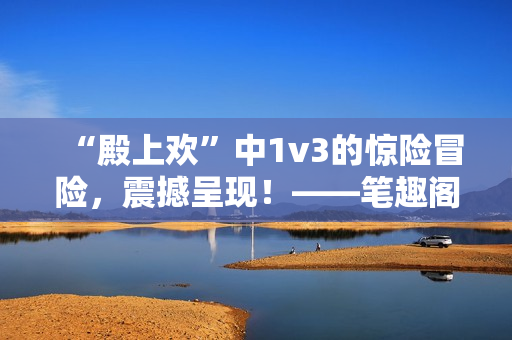 “殿上歡”中1v3的驚險冒險，震撼呈現(xiàn)！——筆趣閣