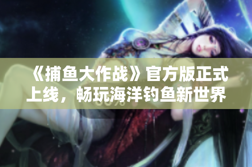 《捕魚大作戰(zhàn)》官方版正式上線，暢玩海洋釣魚新世界！