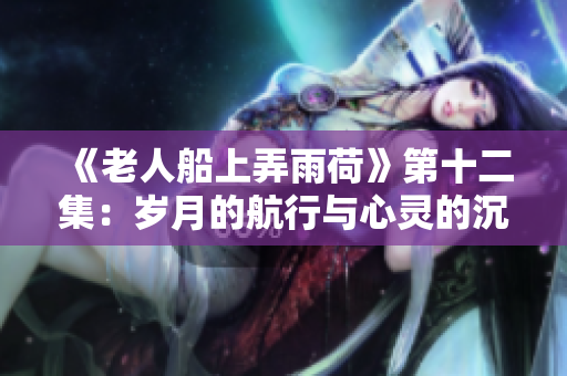 《老人船上弄雨荷》第十二集：歲月的航行與心靈的沉淀