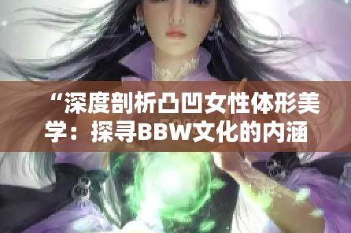 “深度剖析凸凹女性體形美學：探尋BBW文化的內涵與表達方式”