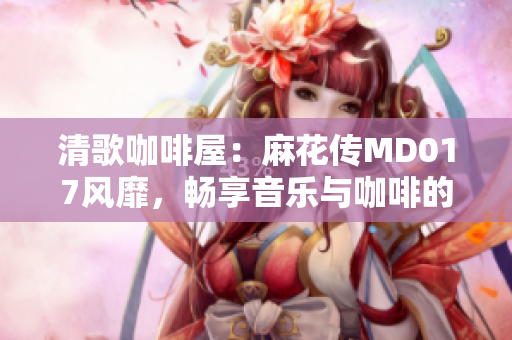 清歌咖啡屋：麻花傳MD017風靡，暢享音樂與咖啡的絕妙結合