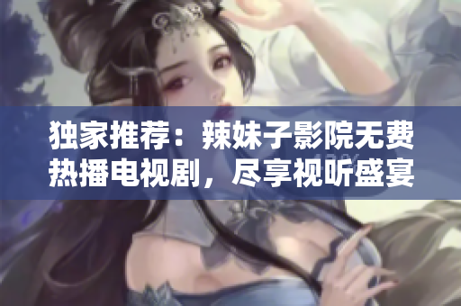 獨(dú)家推薦：辣妹子影院無費(fèi)熱播電視劇，盡享視聽盛宴