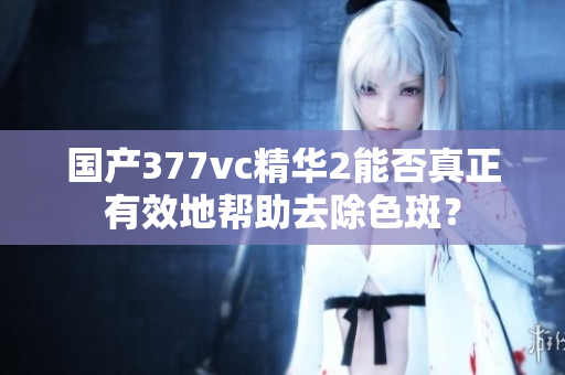 國產377vc精華2能否真正有效地幫助去除色斑？
