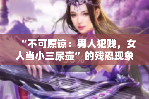 “不可原諒：男人犯賤，女人當小三尿壺”的殘忍現象