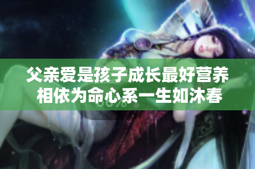 父親愛是孩子成長最好營養 相依為命心系一生如沐春風滋養心田