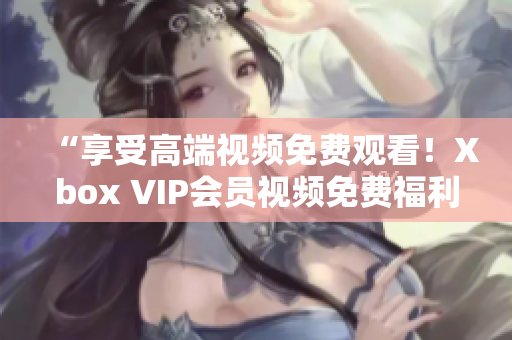 “享受高端視頻免費觀看！Xbox VIP會員視頻免費福利大揭秘”