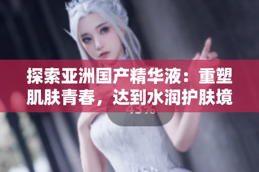 探索亞洲國產(chǎn)精華液：重塑肌膚青春，達到水潤護膚境界