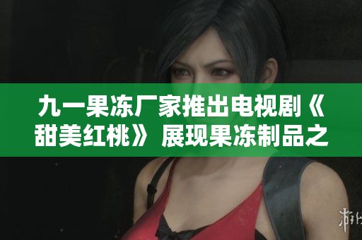 九一果凍廠家推出電視劇《甜美紅桃》 展現(xiàn)果凍制品之美