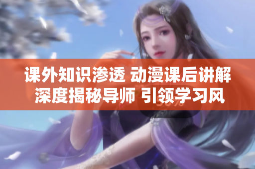 課外知識滲透 動漫課后講解 深度揭秘導師 引領學習風暴