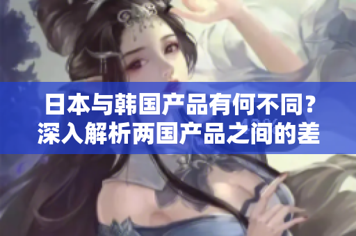 日本與韓國產(chǎn)品有何不同？深入解析兩國產(chǎn)品之間的差異
