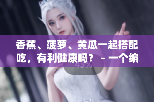 香蕉、菠蘿、黃瓜一起搭配吃，有利健康嗎？ - 一個編輯的探究(1)