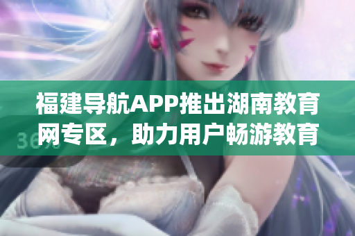 福建導航APP推出湖南教育網(wǎng)專區(qū)，助力用戶暢游教育資源海洋(1)