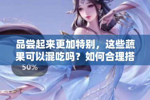 品嘗起來更加特別，這些蔬果可以混吃嗎？如何合理搭配，不傷身體？