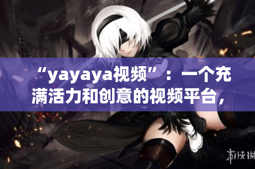 “yayaya視頻”：一個充滿活力和創意的視頻平臺，讓你暢享無盡樂趣(1)