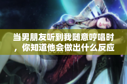 當(dāng)男朋友聽到我隨意哼唱時(shí)，你知道他會(huì)做出什么反應(yīng)嗎？