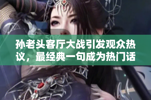 孫老頭客廳大戰引發觀眾熱議，最經典一句成為熱門話題