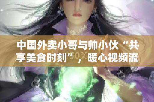 中國外賣小哥與帥小伙“共享美食時刻”，暖心視頻流傳網絡