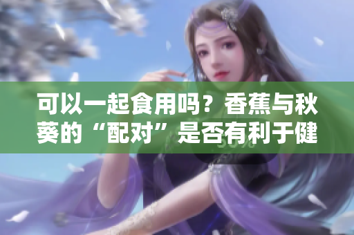 可以一起食用嗎？香蕉與秋葵的“配對”是否有利于健康？