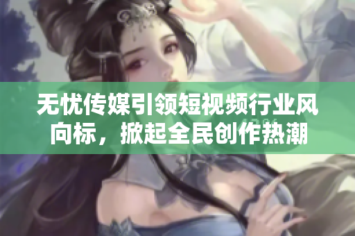 無憂傳媒引領(lǐng)短視頻行業(yè)風(fēng)向標(biāo)，掀起全民創(chuàng)作熱潮