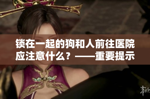 鎖在一起的狗和人前往醫(yī)院應(yīng)注意什么？——重要提示與建議!