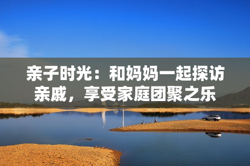 親子時(shí)光：和媽媽一起探訪親戚，享受家庭團(tuán)聚之樂