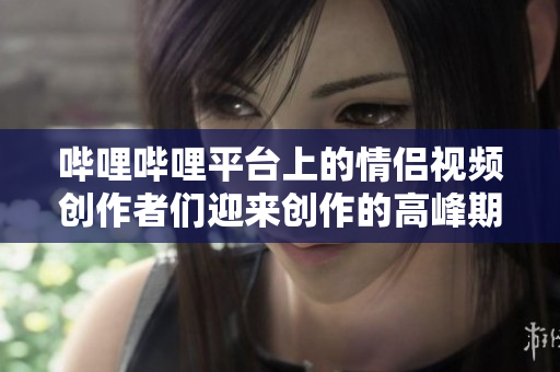 嗶哩嗶哩平臺上的情侶視頻創作者們迎來創作的高峰期
