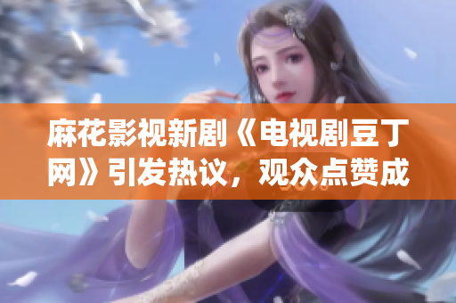 麻花影視新劇《電視劇豆丁網(wǎng)》引發(fā)熱議，觀眾點(diǎn)贊成為收視黑馬(1)