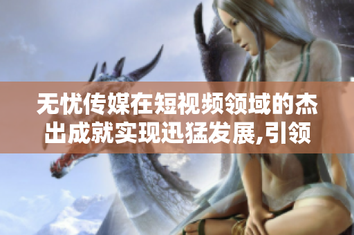 無憂傳媒在短視頻領(lǐng)域的杰出成就實(shí)現(xiàn)迅猛發(fā)展,引領(lǐng)行業(yè)潮流