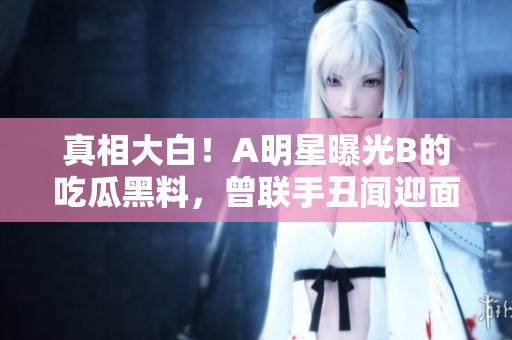 真相大白!A明星曝光B的吃瓜黑料,曾聯手丑聞迎面而來 真相大白!A明星曝光B的吃瓜黑料,曾聯手丑聞迎面而來