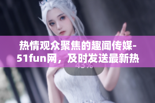 熱情觀眾聚焦的趣聞傳媒-51fun網(wǎng)，及時(shí)發(fā)送最新熱點(diǎn)資訊！