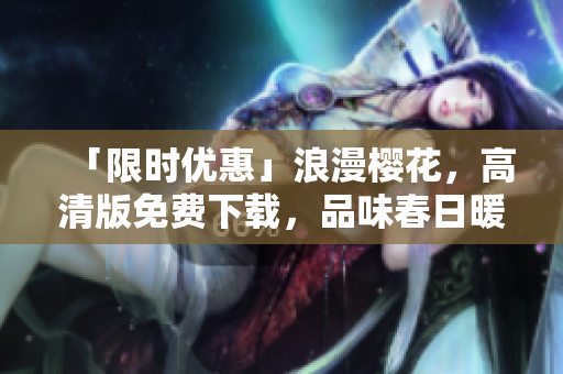 「限時優惠」浪漫櫻花，高清版免費下載，品味春日暖陽，暢享視覺盛宴