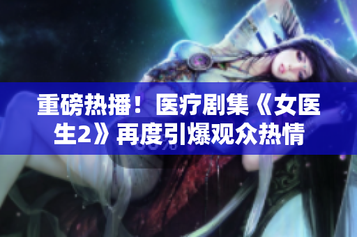 重磅熱播！醫療劇集《女醫生2》再度引爆觀眾熱情