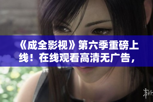 《成全影視》第六季重磅上線！在線觀看高清無廣告，精彩不容錯過！