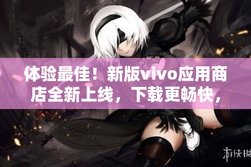 體驗最佳！新版vivo應用商店全新上線，下載更暢快，使用更流暢！