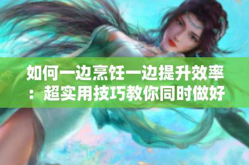 如何一邊烹飪一邊提升效率：超實用技巧教你同時做好飯菜與工作