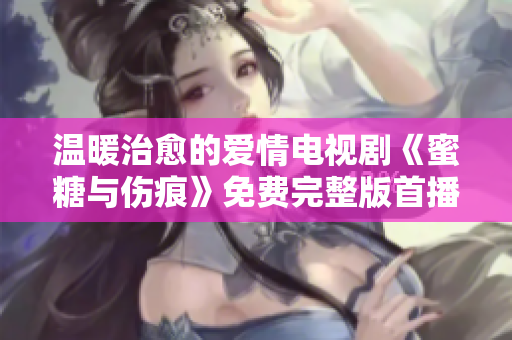 溫暖治愈的愛(ài)情電視劇《蜜糖與傷痕》免費(fèi)完整版首播