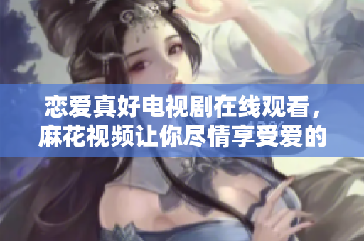 戀愛真好電視劇在線觀看，麻花視頻讓你盡情享受愛的甜蜜與挑戰！